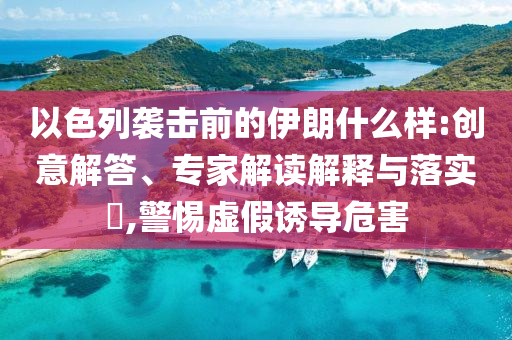 以色列襲擊前的伊朗什么樣:創(chuàng)意解答、專家解讀解釋與落實?,警惕虛假誘導危害