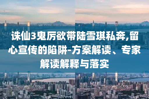 誅仙3鬼厲欲帶陸雪琪私奔,留心宣傳的陷阱-方案解讀、專家解讀解釋與落實