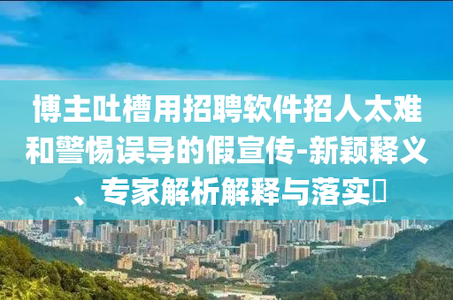 博主吐槽用招聘軟件招人太難和警惕誤導的假宣傳-新穎釋義、專家解析解釋與落實?
