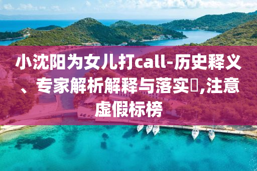 小沈陽為女兒打call-歷史釋義、專家解析解釋與落實?,注意虛假標榜