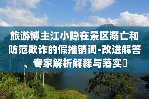 旅游博主江小隱在景區(qū)溺亡和防范欺詐的假推銷詞-改進(jìn)解答、專家解析解釋與落實?