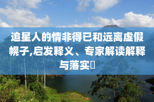 追星人的情非得已和遠(yuǎn)離虛假幌子,啟發(fā)釋義、專家解讀解釋與落實(shí)?