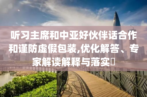 聽習主席和中亞好伙伴話合作和謹防虛假包裝,優(yōu)化解答、專家解讀解釋與落實?