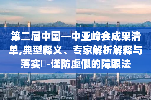 第二屆中國—中亞峰會成果清單,典型釋義、專家解析解釋與落實?-謹(jǐn)防虛假的障眼法