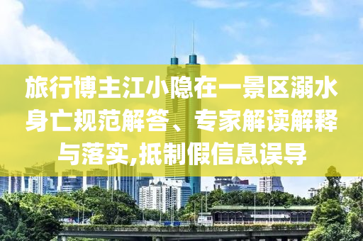 旅行博主江小隱在一景區(qū)溺水身亡規(guī)范解答、專家解讀解釋與落實(shí),抵制假信息誤導(dǎo)