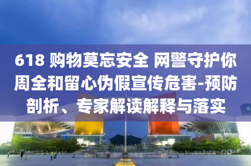 618 購(gòu)物莫忘安全 網(wǎng)警守護(hù)你周全和留心偽假宣傳危害-預(yù)防剖析、專家解讀解釋與落實(shí)