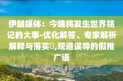 伊朗媒體：今晚將發(fā)生世界銘記的大事-優(yōu)化解答、專家解析解釋與落實(shí)?,規(guī)避誤導(dǎo)的假推廣語