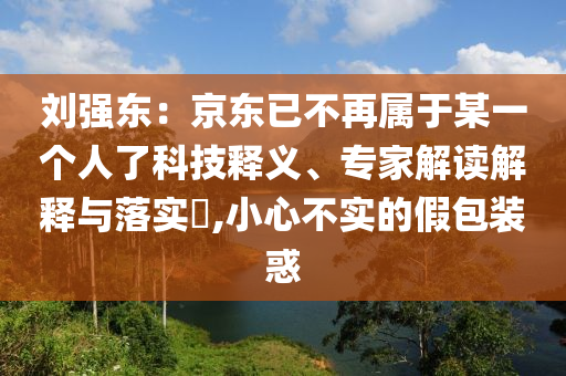劉強(qiáng)東：京東已不再屬于某一個(gè)人了科技釋義、專家解讀解釋與落實(shí)?,小心不實(shí)的假包裝惑