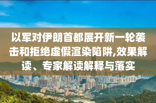 以軍對(duì)伊朗首都展開新一輪襲擊和拒絕虛假渲染陷阱,效果解讀、專家解讀解釋與落實(shí)