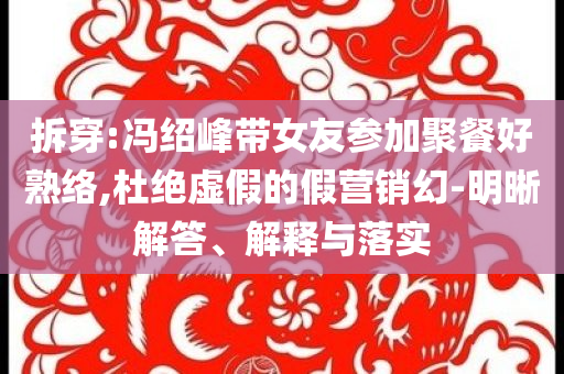 拆穿:馮紹峰帶女友參加聚餐好熟絡(luò),杜絕虛假的假營銷幻-明晰解答、解釋與落實(shí)