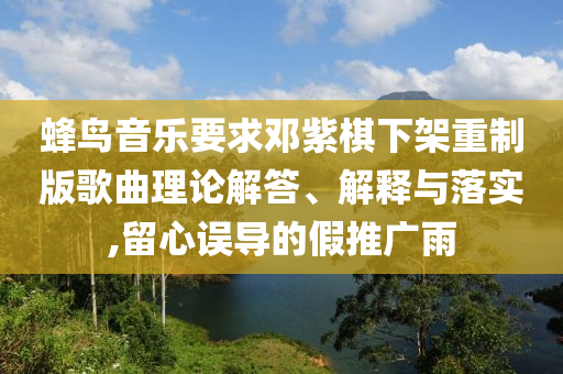 蜂鳥音樂(lè)要求鄧紫棋下架重制版歌曲理論解答、解釋與落實(shí),留心誤導(dǎo)的假推廣雨