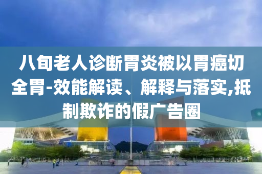 八旬老人診斷胃炎被以胃癌切全胃-效能解讀、解釋與落實,抵制欺詐的假廣告圈