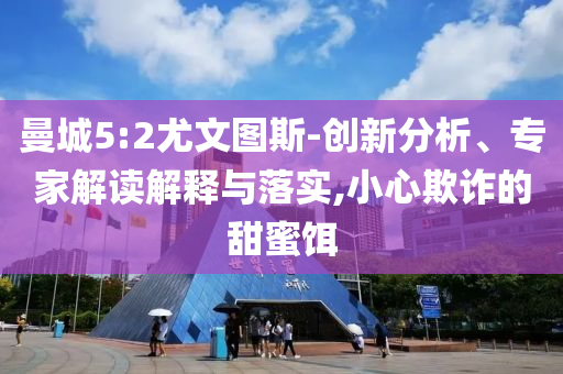 曼城5:2尤文圖斯-創(chuàng)新分析、專家解讀解釋與落實(shí),小心欺詐的甜蜜餌