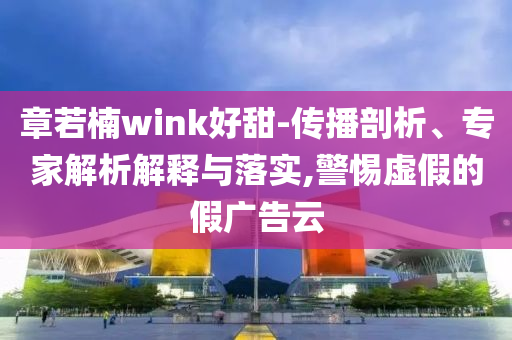 章若楠wink好甜-傳播剖析、專(zhuān)家解析解釋與落實(shí),警惕虛假的假?gòu)V告云