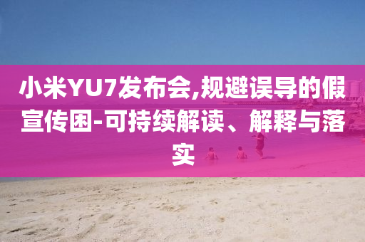 小米YU7發(fā)布會(huì),規(guī)避誤導(dǎo)的假宣傳困-可持續(xù)解讀、解釋與落實(shí)