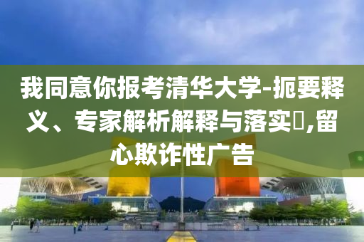 我同意你報(bào)考清華大學(xué)-扼要釋義、專家解析解釋與落實(shí)?,留心欺詐性廣告