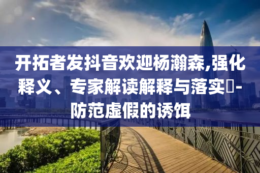 開拓者發(fā)抖音歡迎楊瀚森,強(qiáng)化釋義、專家解讀解釋與落實(shí)?-防范虛假的誘餌