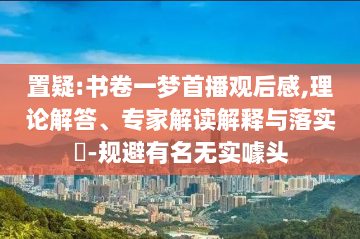 置疑:書卷一夢(mèng)首播觀后感,理論解答、專家解讀解釋與落實(shí)?-規(guī)避有名無實(shí)噱頭
