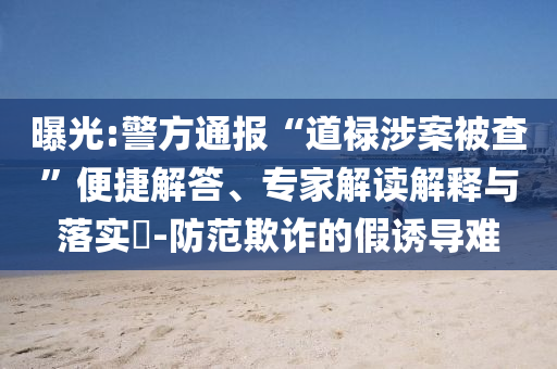 曝光:警方通報(bào)“道祿涉案被查”便捷解答、專家解讀解釋與落實(shí)?-防范欺詐的假誘導(dǎo)難