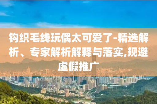 鉤織毛線玩偶太可愛了-精選解析、專家解析解釋與落實(shí),規(guī)避虛假推廣