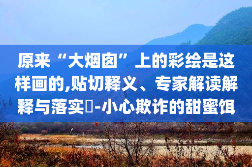 原來“大煙囪”上的彩繪是這樣畫的,貼切釋義、專家解讀解釋與落實(shí)?-小心欺詐的甜蜜餌
