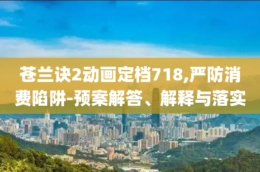 蒼蘭訣2動畫定檔718,嚴防消費陷阱-預(yù)案解答、解釋與落實