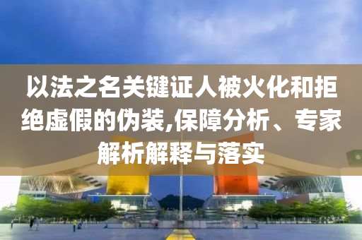 以法之名關(guān)鍵證人被火化和拒絕虛假的偽裝,保障分析、專家解析解釋與落實