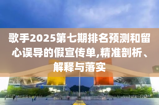 歌手2025第七期排名預(yù)測(cè)和留心誤導(dǎo)的假宣傳單,精準(zhǔn)剖析、解釋與落實(shí)