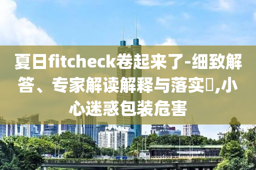 夏日f(shuō)itcheck卷起來(lái)了-細(xì)致解答、專(zhuān)家解讀解釋與落實(shí)?,小心迷惑包裝危害