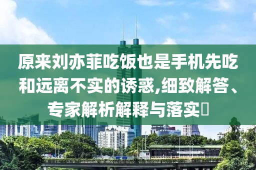 原來(lái)劉亦菲吃飯也是手機(jī)先吃和遠(yuǎn)離不實(shí)的誘惑,細(xì)致解答、專家解析解釋與落實(shí)?