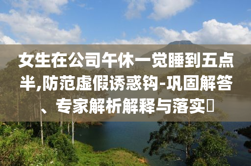 女生在公司午休一覺(jué)睡到五點(diǎn)半,防范虛假誘惑鉤-鞏固解答、專家解析解釋與落實(shí)?