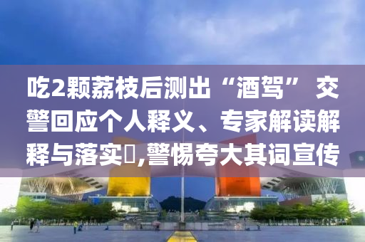 吃2顆荔枝后測(cè)出“酒駕” 交警回應(yīng)個(gè)人釋義、專家解讀解釋與落實(shí)?,警惕夸大其詞宣傳