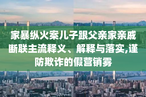 家暴縱火案兒子跟父親家親戚斷聯(lián)主流釋義、解釋與落實(shí),謹(jǐn)防欺詐的假營(yíng)銷霧