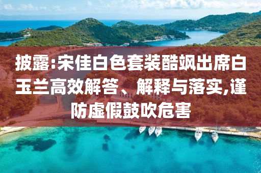 披露:宋佳白色套裝酷颯出席白玉蘭高效解答、解釋與落實(shí),謹(jǐn)防虛假鼓吹危害