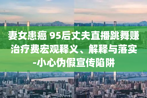 妻女患癌 95后丈夫直播跳舞賺治療費(fèi)宏觀釋義、解釋與落實(shí)-小心偽假宣傳陷阱