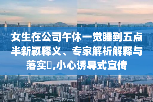 女生在公司午休一覺睡到五點(diǎn)半新穎釋義、專家解析解釋與落實(shí)?,小心誘導(dǎo)式宣傳