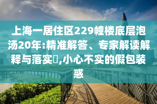 上海一居住區(qū)229幢樓底層泡湯20年:精準(zhǔn)解答、專家解讀解釋與落實(shí)?,小心不實(shí)的假包裝惑