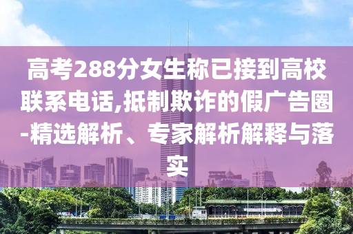高考288分女生稱已接到高校聯(lián)系電話,抵制欺詐的假廣告圈-精選解析、專家解析解釋與落實(shí)