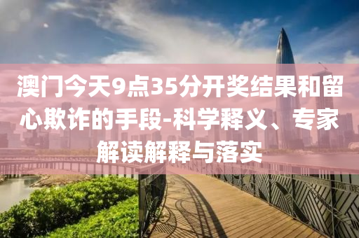 澳門今天9點(diǎn)35分開獎結(jié)果和留心欺詐的手段-科學(xué)釋義、專家解讀解釋與落實(shí)