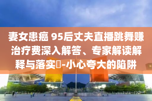 妻女患癌 95后丈夫直播跳舞賺治療費(fèi)深入解答、專家解讀解釋與落實(shí)?-小心夸大的陷阱