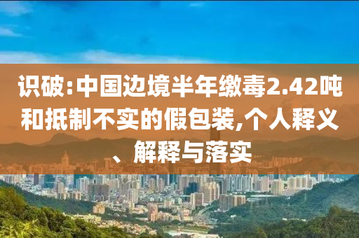 識破:中國邊境半年繳毒2.42噸和抵制不實(shí)的假包裝,個(gè)人釋義、解釋與落實(shí)