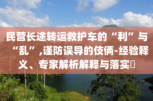 民營長途轉(zhuǎn)運救護車的“利”與“亂”,謹防誤導(dǎo)的伎倆-經(jīng)驗釋義、專家解析解釋與落實?