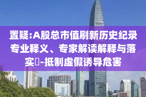 置疑:A股總市值刷新歷史紀錄專業(yè)釋義、專家解讀解釋與落實?-抵制虛假誘導(dǎo)危害