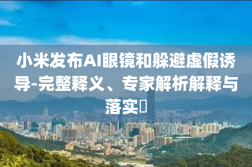 小米發(fā)布AI眼鏡和躲避虛假誘導(dǎo)-完整釋義、專家解析解釋與落實?