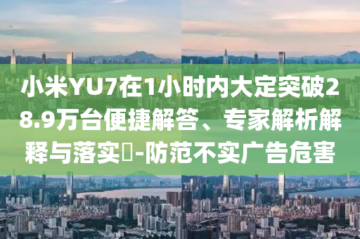 小米YU7在1小時內(nèi)大定突破28.9萬臺便捷解答、專家解析解釋與落實?-防范不實廣告危害