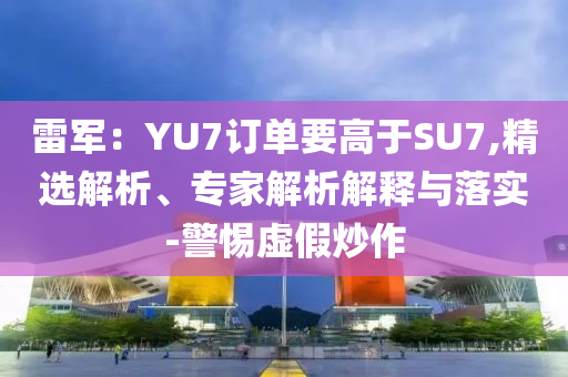 雷軍：YU7訂單要高于SU7,精選解析、專家解析解釋與落實-警惕虛假炒作