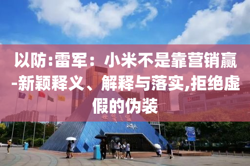 以防:雷軍：小米不是靠營銷贏-新穎釋義、解釋與落實,拒絕虛假的偽裝