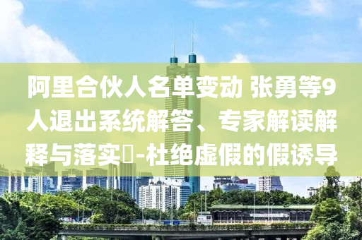 阿里合伙人名單變動(dòng) 張勇等9人退出系統(tǒng)解答、專家解讀解釋與落實(shí)?-杜絕虛假的假誘導(dǎo)