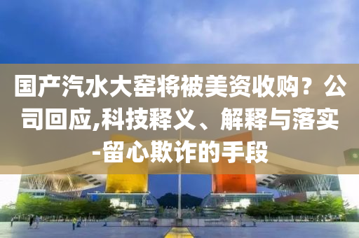 國(guó)產(chǎn)汽水大窯將被美資收購(gòu)？公司回應(yīng),科技釋義、解釋與落實(shí)-留心欺詐的手段