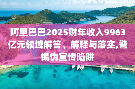 阿里巴巴2025財(cái)年收入9963億元領(lǐng)域解答、解釋與落實(shí),警惕偽宣傳陷阱